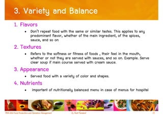 3. Variety and Balance
1. Flavors
    • Don’t repeat food with the same or similar tastes. This applies to any
      predominant flavor, whether of the main ingredient, of the spices,
      sauce, and so on
2. Textures
    • Refers to the softness or fitness of foods , their feel in the mouth,
      whether or not they are served with sauces, and so on. Example. Serve
      clear soup if main course served with cream sauce.
3. Appearance
    • Served food with a variety of color and shapes.
4. Nutrients
    •   important of nutritionally balanced menu in case of menus for hospital



                                                                                 21
 