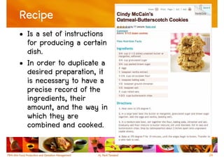 Recipe
• Is a set of instructions
  for producing a certain
  dish.
• In order to duplicate a
  desired preparation, it
  is necessary to have a
  precise record of the
  ingredients, their
  amount, and the way in
  which they are
  combined and cooked.

                             24
 