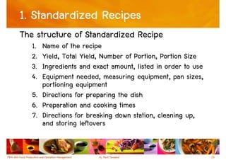 1. Standardized Recipes
The structure of Standardized Recipe
   1. Name of the recipe
   2. Yield, Total Yield, Number of Portion, Portion Size
   3. Ingredients and exact amount, listed in order to use
   4. Equipment needed, measuring equipment, pan sizes,
      portioning equipment
   5. Directions for preparing the dish
   6. Preparation and cooking times
   7. Directions for breaking down station, cleaning up,
      and storing leftovers


                                                             26
 