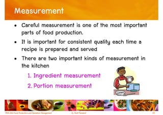 Measurement
• Careful measurement is one of the most important
  parts of food production.
• It is important for consistent quality each time a
  recipe is prepared and served
• There are two important kinds of measurement in
  the kitchen
     1. Ingredient measurement
     2. Portion measurement


                                                       30
 