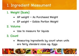 1. Ingredient Measument
1. Weight (Scale)
    • AP weight – As Purchased Weight
    • EP weight – Edible Portion Weight
2. Volume
    • Use to measure for liquids
3. Count
    • Measuring ingredients by count when units
      are fairly standard sizes eg. Eggs

                                                  31
 