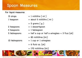 Spoon Measures
           measures:
For liquid measures:
   15 drops            = 1 millilitre ( ml )
   1 teaspoon          = about 5 millilitre ( ml )
                       = 5 grams ( g )
  2 teaspoons          = 1 dessertspoon
  3 teaspoons          = 1 tablespoon
  5 tablespoons        = half a cup or half a wineglass = 3 fl.oz (uk)
                       = 85 millilitres (ml.)
  10 tablespoons       = 1 cup or 1 wineglass
                       = 6 fluid oz. (uk)
                       = 170 millilitres (ml.)

                                                                         40
 