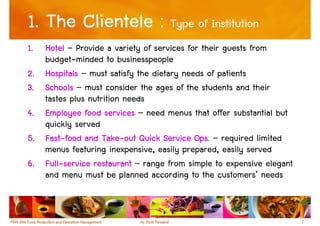 1. The Clientele : Type of Institution
1.   Hotel – Provide a variety of services for their guests from
     budget-minded to businesspeople
2.   Hospitals – must satisfy the dietary needs of patients
3.   Schools – must consider the ages of the students and their
     tastes plus nutrition needs
4.   Employee food services – need menus that offer substantial but
     quickly served
5.   Fast-
     Fast-food and Take-out Quick Service Ops. – required limited
                     Take-
     menus featuring inexpensive, easily prepared, easily served
6.   Full-
     Full-service restaurant – range from simple to expensive elegant
     and menu must be planned according to the customers’ needs


                                                                        7
 