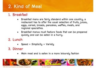 2. Kind of Meal
1. Breakfast
     • Breakfast menu are fairly standard within one country, a
       restaurant has to offer the usual selection of fruits, juices,
       eggs, cereal, breads, pancakes, waffles, meats, and
       regional specialties.
     • Breakfast menus must feature foods that can be prepared
       quickly and can be eaten in a hurry.
2. Lunch
     • Speed + Simplicity + Variety
3. Dinner
     • Main meal and is eaten in a more leisurely fashion


                                                                        9
 