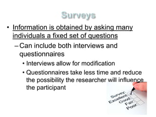 • Information is obtained by asking many 
individuals a fixed set of questions 
– Can include both interviews and 
questionnaires 
• Interviews allow for modification 
• Questionnaires take less time and reduce 
the possibility the researcher will influence 
the participant 
 
