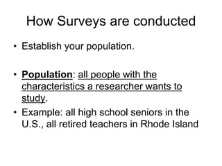 How Surveys are conducted 
• Establish your population. 
• Population: all people with the 
characteristics a researcher wants to 
study. 
• Example: all high school seniors in the 
U.S., all retired teachers in Rhode Island 
 