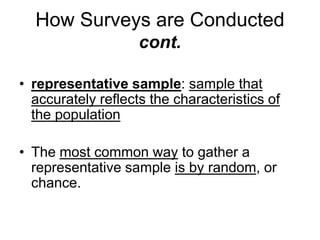 How Surveys are Conducted 
cont. 
• representative sample: sample that 
accurately reflects the characteristics of 
the population 
• The most common way to gather a 
representative sample is by random, or 
chance. 
 