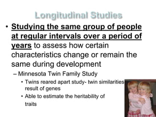 • Studying the same group of people 
at regular intervals over a period of 
years to assess how certain 
characteristics change or remain the 
same during development 
– Minnesota Twin Family Study 
• Twins reared apart study- twin similarities are a 
result of genes 
• Able to estimate the heritability of 
traits 
 