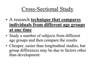 Cross-Sectional Study 
• A research technique that compares 
individuals from different age groups 
at one time 
• Study a number of subjects from different 
age groups and then compare the results 
• Cheaper, easier than longitudinal studies, but 
group differences may be due to factors other 
than development. 
 