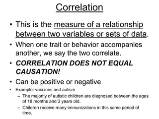 Correlation 
• This is the measure of a relationship 
between two variables or sets of data. 
• When one trait or behavior accompanies 
another, we say the two correlate. 
• CORRELATION DOES NOT EQUAL 
CAUSATION! 
• Can be positive or negative 
• Example: vaccines and autism 
– The majority of autistic children are diagnosed between the ages 
of 18 months and 3 years old. 
– Children receive many immunizations in this same period of 
time. 
 