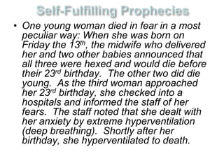 • One young woman died in fear in a most 
peculiar way: When she was born on 
Friday the 13th, the midwife who delivered 
her and two other babies announced that 
all three were hexed and would die before 
their 23rd birthday. The other two did die 
young. As the third woman approached 
her 23rd birthday, she checked into a 
hospitals and informed the staff of her 
fears. The staff noted that she dealt with 
her anxiety by extreme hyperventilation 
(deep breathing). Shortly after her 
birthday, she hyperventilated to death. 
 