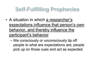 • A situation in which a researcher’s 
expectations influence that person’s own 
behavior, and thereby influence the 
participant’s behavior 
– We consciously or unconsciously tip off 
people to what are expectations are; people 
pick up on those cues and act as expected. 
 