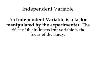 Independent Variable 
An Independent Variable is a factor 
manipulated by the experimenter. The 
effect of the independent variable is the 
focus of the study. 
 
