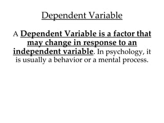 Dependent Variable 
A Dependent Variable is a factor that 
may change in response to an 
independent variable. In psychology, it 
is usually a behavior or a mental process. 
 