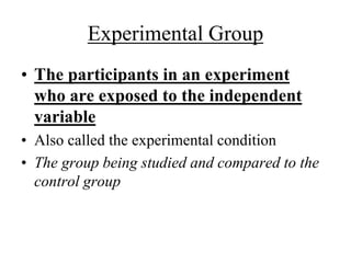 Experimental Group 
• The participants in an experiment 
who are exposed to the independent 
variable 
• Also called the experimental condition 
• The group being studied and compared to the 
control group 
 