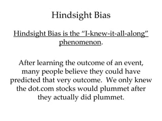 Hindsight Bias 
Hindsight Bias is the “I-knew-it-all-along” 
phenomenon. 
After learning the outcome of an event, 
many people believe they could have 
predicted that very outcome. We only knew 
the dot.com stocks would plummet after 
they actually did plummet. 
 