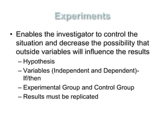 • Enables the investigator to control the 
situation and decrease the possibility that 
outside variables will influence the results 
– Hypothesis 
– Variables (Independent and Dependent)- 
If/then 
– Experimental Group and Control Group 
– Results must be replicated 
 
