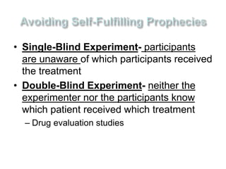 • Single-Blind Experiment- participants 
are unaware of which participants received 
the treatment 
• Double-Blind Experiment- neither the 
experimenter nor the participants know 
which patient received which treatment 
– Drug evaluation studies 
 