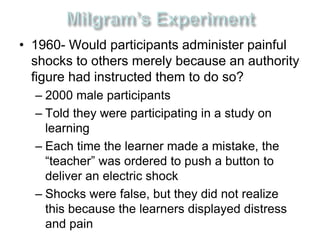 • 1960- Would participants administer painful 
shocks to others merely because an authority 
figure had instructed them to do so? 
– 2000 male participants 
– Told they were participating in a study on 
learning 
– Each time the learner made a mistake, the 
“teacher” was ordered to push a button to 
deliver an electric shock 
– Shocks were false, but they did not realize 
this because the learners displayed distress 
and pain 
 