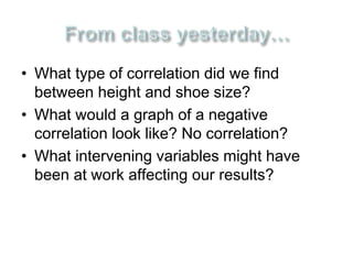 • What type of correlation did we find 
between height and shoe size? 
• What would a graph of a negative 
correlation look like? No correlation? 
• What intervening variables might have 
been at work affecting our results? 
 