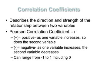 • Describes the direction and strength of the 
relationship between two variables 
• Pearson Correlation Coefficient = r 
– (+)= positive- as one variable increases, so 
does the second variable 
– (-)= negative- as one variable increases, the 
second variable decreases 
– Can range from -1 to 1 including 0 
 