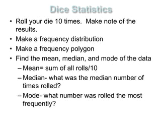• Roll your die 10 times. Make note of the 
results. 
• Make a frequency distribution 
• Make a frequency polygon 
• Find the mean, median, and mode of the data 
– Mean= sum of all rolls/10 
– Median- what was the median number of 
times rolled? 
– Mode- what number was rolled the most 
frequently? 
