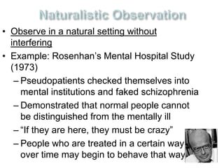 • Observe in a natural setting without 
interfering 
• Example: Rosenhan’s Mental Hospital Study 
(1973) 
– Pseudopatients checked themselves into 
mental institutions and faked schizophrenia 
– Demonstrated that normal people cannot 
be distinguished from the mentally ill 
– “If they are here, they must be crazy” 
– People who are treated in a certain way 
over time may begin to behave that way 
 