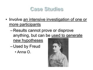 • Involve an intensive investigation of one or 
more participants 
– Results cannot prove or disprove 
anything, but can be used to generate 
new hypotheses 
– Used by Freud 
• Anna O. 
 