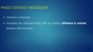 PHASE CONTRAST MICROSCOPE
 Contrast is enhanced.
 Visualizes the unstained living cells by creating difference in contrast
between cells and water.
22
 