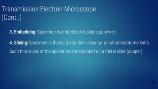 Transmission Electron Microscope
(Cont..)
3. Embedding: Specimen is embedded in plastic polymer.
4. Slicing: Specimen is then cut into thin slices by an ultramicrotome knife.
Such thin slices of the specimen are mounted on a metal slide (copper).
37
 