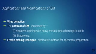 Applications and Modifications of EM
 Virus detection
 The contrast of EM - increased by —
(i) Negative staining with heavy metals (phosphotungstic acid)
(ii) Shadowing.
 Freeze-etching technique - alternative method for specimen preparation.
39
 