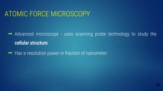 ATOMIC FORCE MICROSCOPY
 Advanced microscope - uses scanning probe technology to study the
cellular structure.
 Has a resolution power in fraction of nanometer.
42
 
