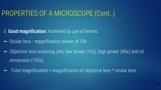 PROPERTIES OF A MICROSCOPE (Cont..)
3. Good magnification: Achieved by use of lenses.
 Ocular lens - magnification power of 10x
 Objective lens-scanning (4x), low power (10x), high power (40x) and oil
immersion (100x)
 Total magnification = magnification of objective lens * ocular lens.
6
 