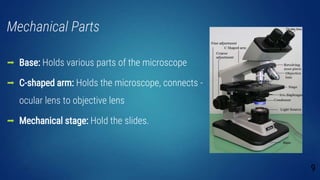 Mechanical Parts
 Base: Holds various parts of the microscope
 C-shaped arm: Holds the microscope, connects -
ocular lens to objective lens
 Mechanical stage: Hold the slides.
9
 