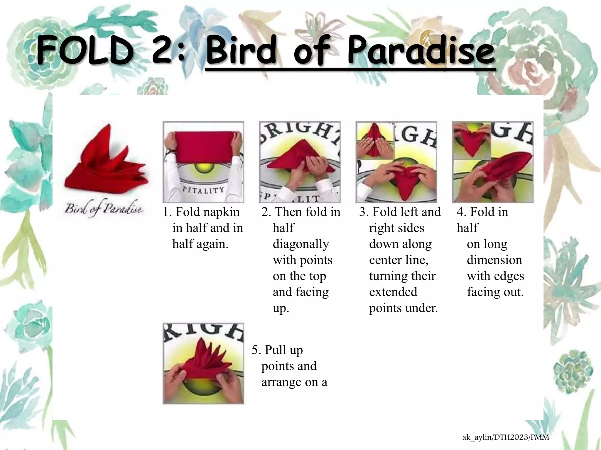 FOLD 2: Bird of Paradise
1. Fold napkin
in half and in
half again.
2. Then fold in
half
diagonally
with points
on the top
and facing
up.
3. Fold left and
right sides
down along
center line,
turning their
extended
points under.
4. Fold in
half
on long
dimension
with edges
facing out.
5. Pull up
points and
arrange on a
ak_aylin/DTH2023/PMM
 