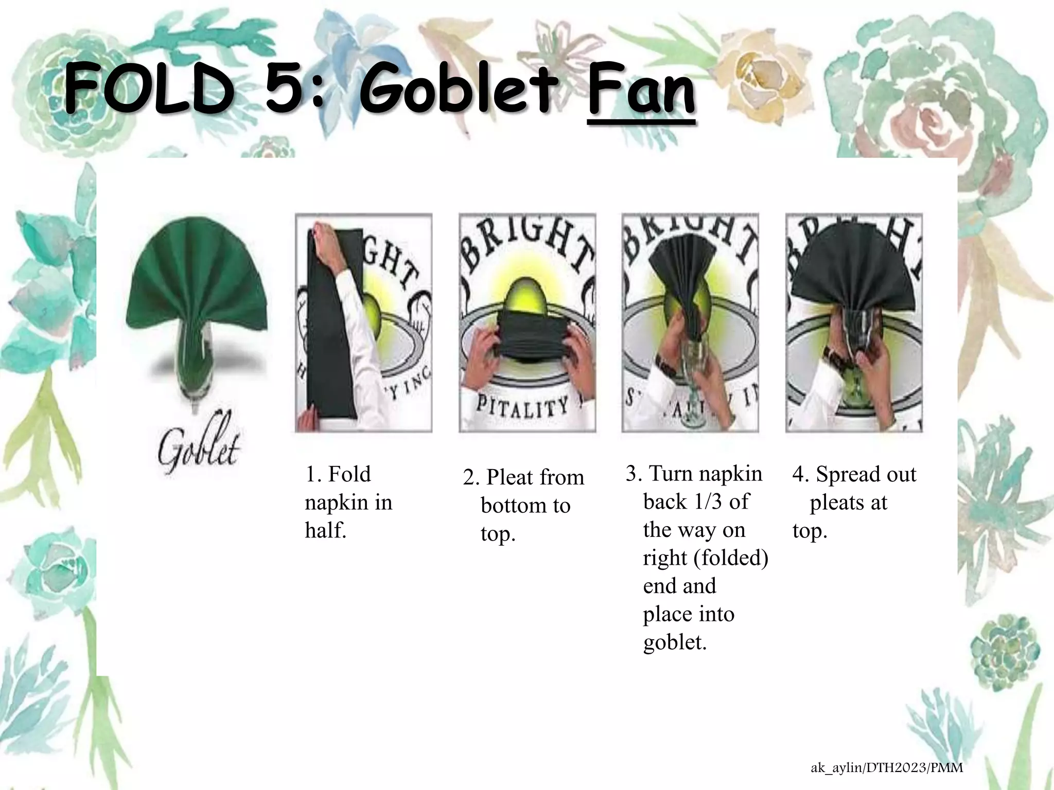 FOLD 5: Goblet Fan
1. Fold
napkin in
half.
2. Pleat from
bottom to
top.
3. Turn napkin
back 1/3 of
the way on
right (folded)
end and
place into
goblet.
4. Spread out
pleats at
top.
ak_aylin/DTH2023/PMM
 