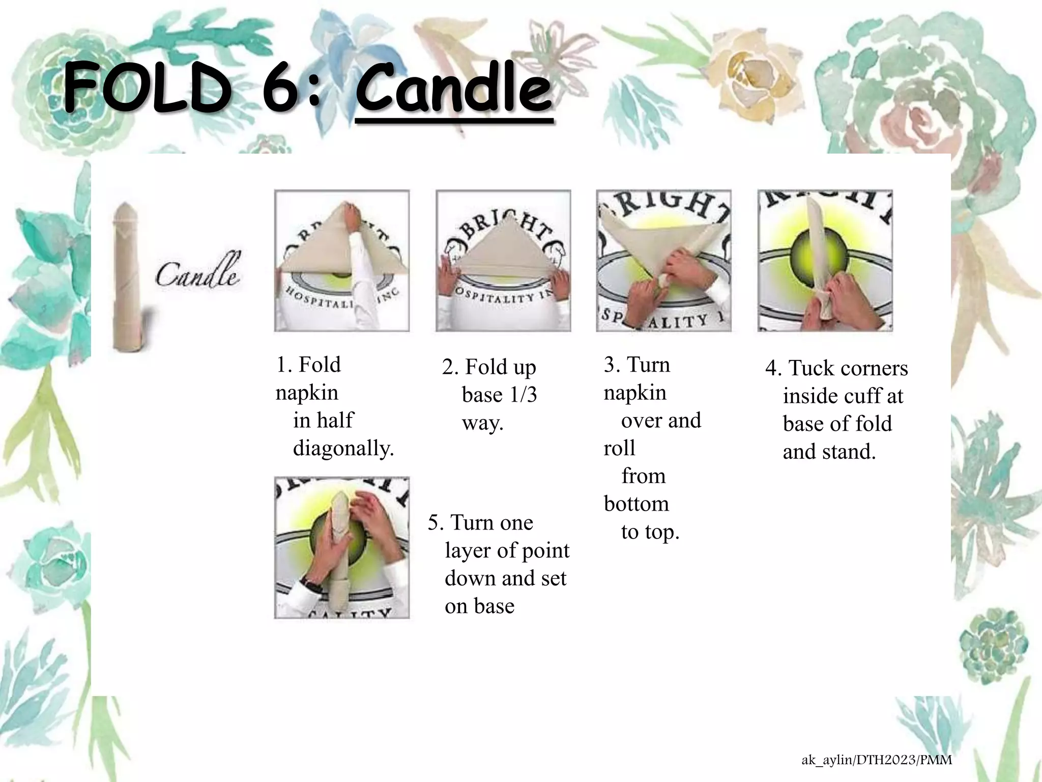 FOLD 6: Candle
1. Fold
napkin
in half
diagonally.
2. Fold up
base 1/3
way.
3. Turn
napkin
over and
roll
from
bottom
to top.
4. Tuck corners
inside cuff at
base of fold
and stand.
5. Turn one
layer of point
down and set
on base
ak_aylin/DTH2023/PMM
 