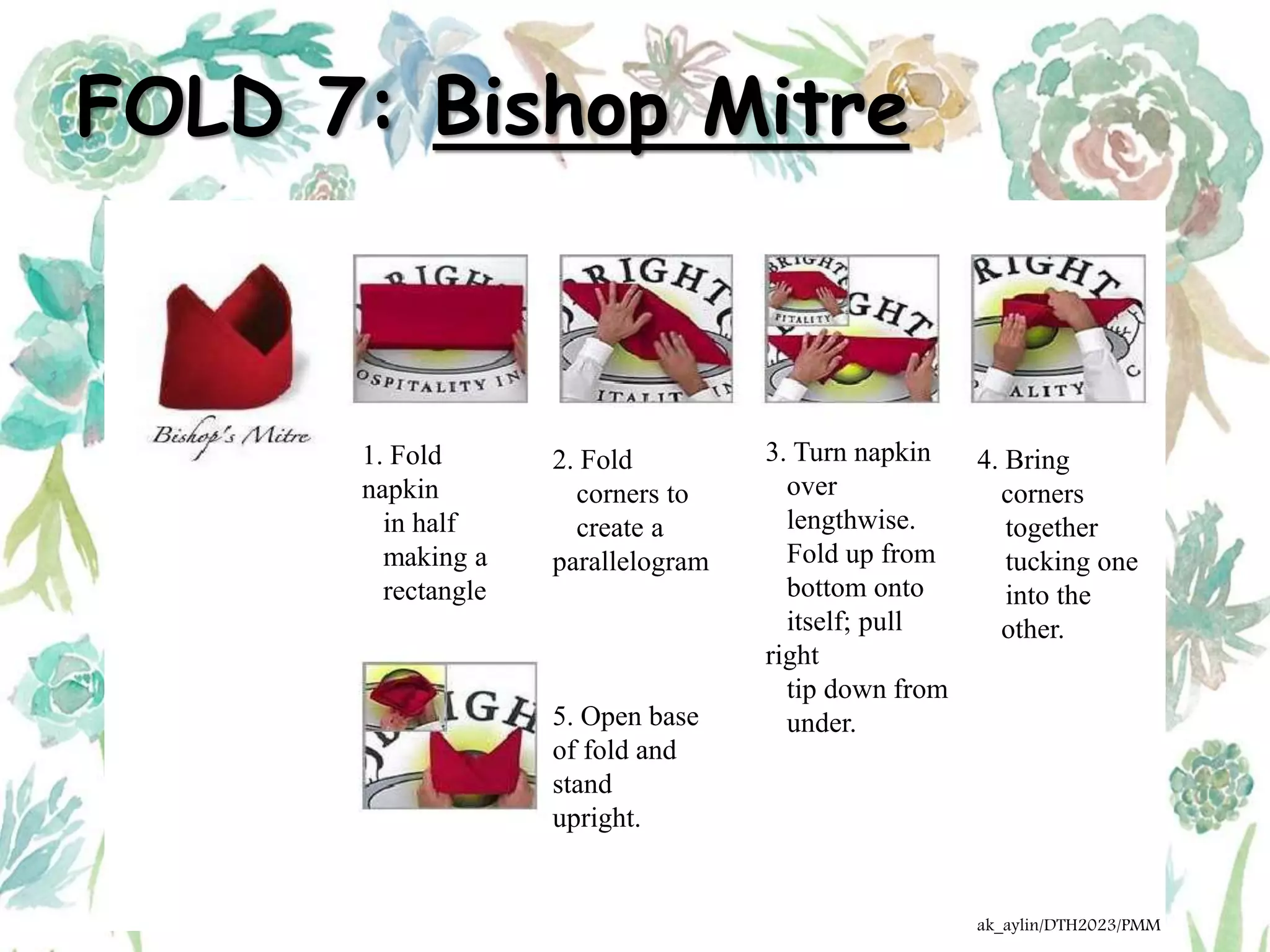 FOLD 7: Bishop Mitre
1. Fold
napkin
in half
making a
rectangle
2. Fold
corners to
create a
parallelogram
3. Turn napkin
over
lengthwise.
Fold up from
bottom onto
itself; pull
right
tip down from
under.
4. Bring
corners
together
tucking one
into the
other.
5. Open base
of fold and
stand
upright.
ak_aylin/DTH2023/PMM
 
