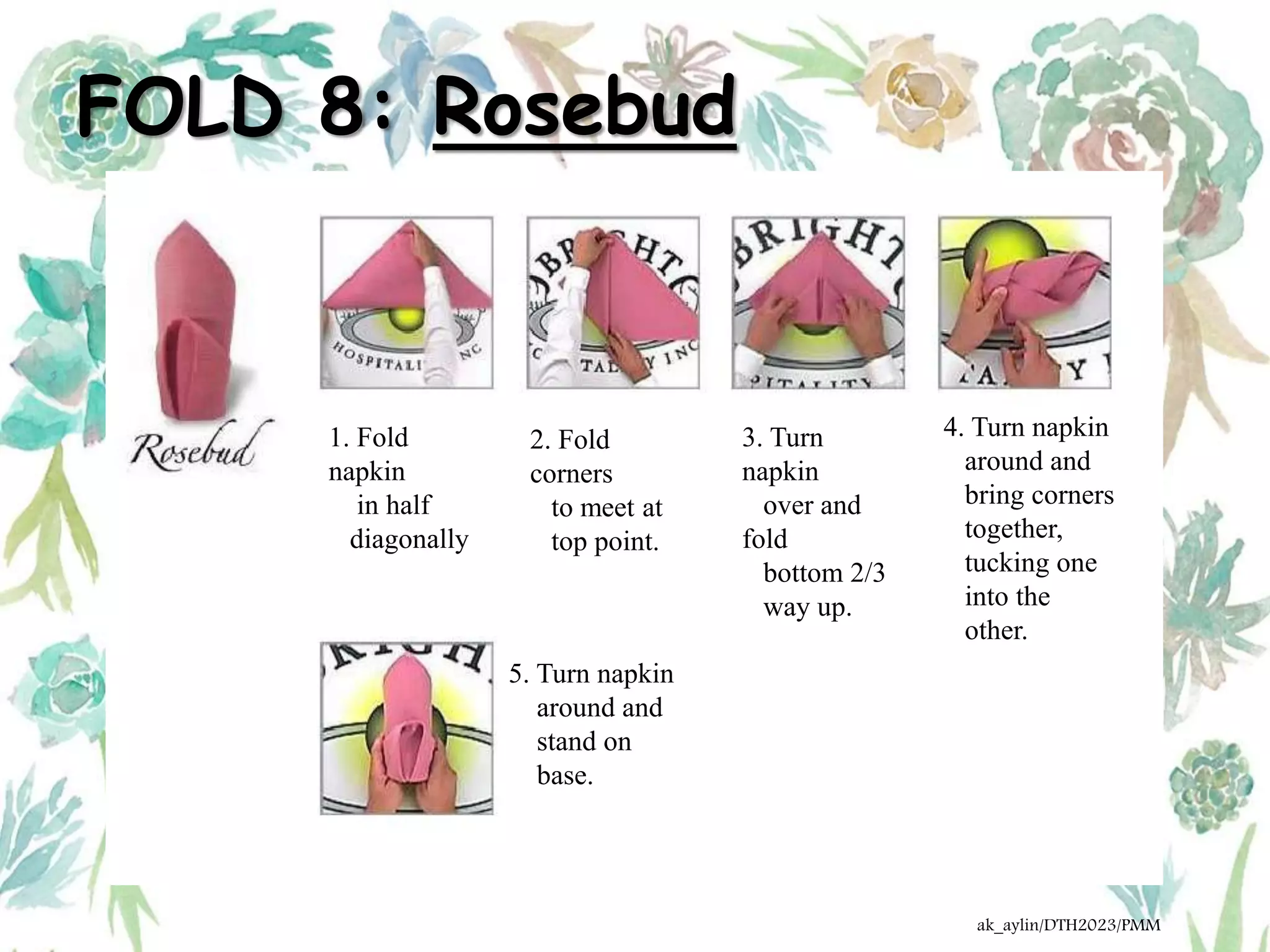 FOLD 8: Rosebud
1. Fold
napkin
in half
diagonally
2. Fold
corners
to meet at
top point.
3. Turn
napkin
over and
fold
bottom 2/3
way up.
4. Turn napkin
around and
bring corners
together,
tucking one
into the
other.
5. Turn napkin
around and
stand on
base.
ak_aylin/DTH2023/PMM
 