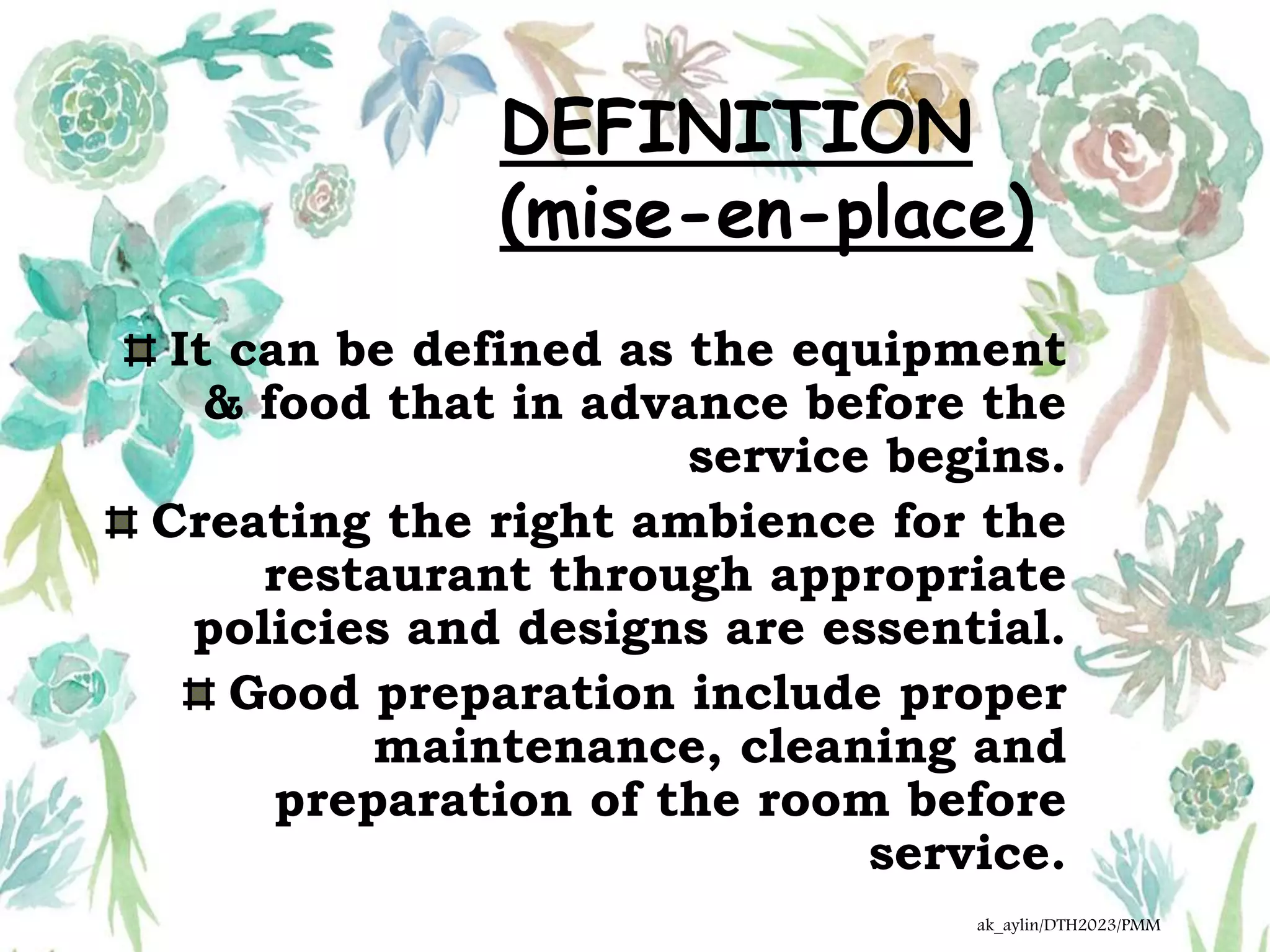 DEFINITION
(mise-en-place)
It can be defined as the equipment
& food that in advance before the
service begins.
Creating the right ambience for the
restaurant through appropriate
policies and designs are essential.
Good preparation include proper
maintenance, cleaning and
preparation of the room before
service.
ak_aylin/DTH2023/PMM
 