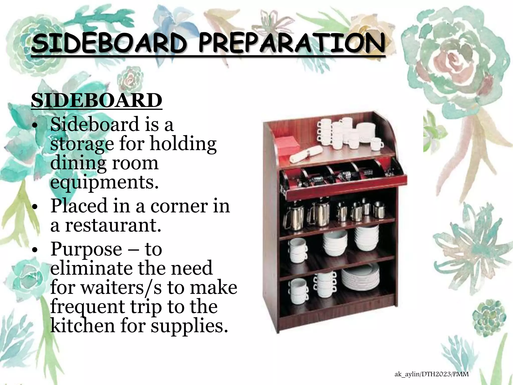 SIDEBOARD PREPARATION
SIDEBOARD
• Sideboard is a
storage for holding
dining room
equipments.
• Placed in a corner in
a restaurant.
• Purpose – to
eliminate the need
for waiters/s to make
frequent trip to the
kitchen for supplies.
ak_aylin/DTH2023/PMM
 