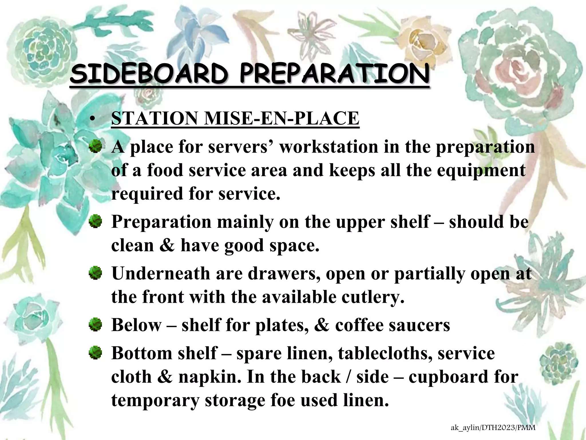 SIDEBOARD PREPARATION
• STATION MISE-EN-PLACE
A place for servers’ workstation in the preparation
of a food service area and keeps all the equipment
required for service.
Preparation mainly on the upper shelf – should be
clean & have good space.
Underneath are drawers, open or partially open at
the front with the available cutlery.
Below – shelf for plates, & coffee saucers
Bottom shelf – spare linen, tablecloths, service
cloth & napkin. In the back / side – cupboard for
temporary storage foe used linen.
ak_aylin/DTH2023/PMM
 