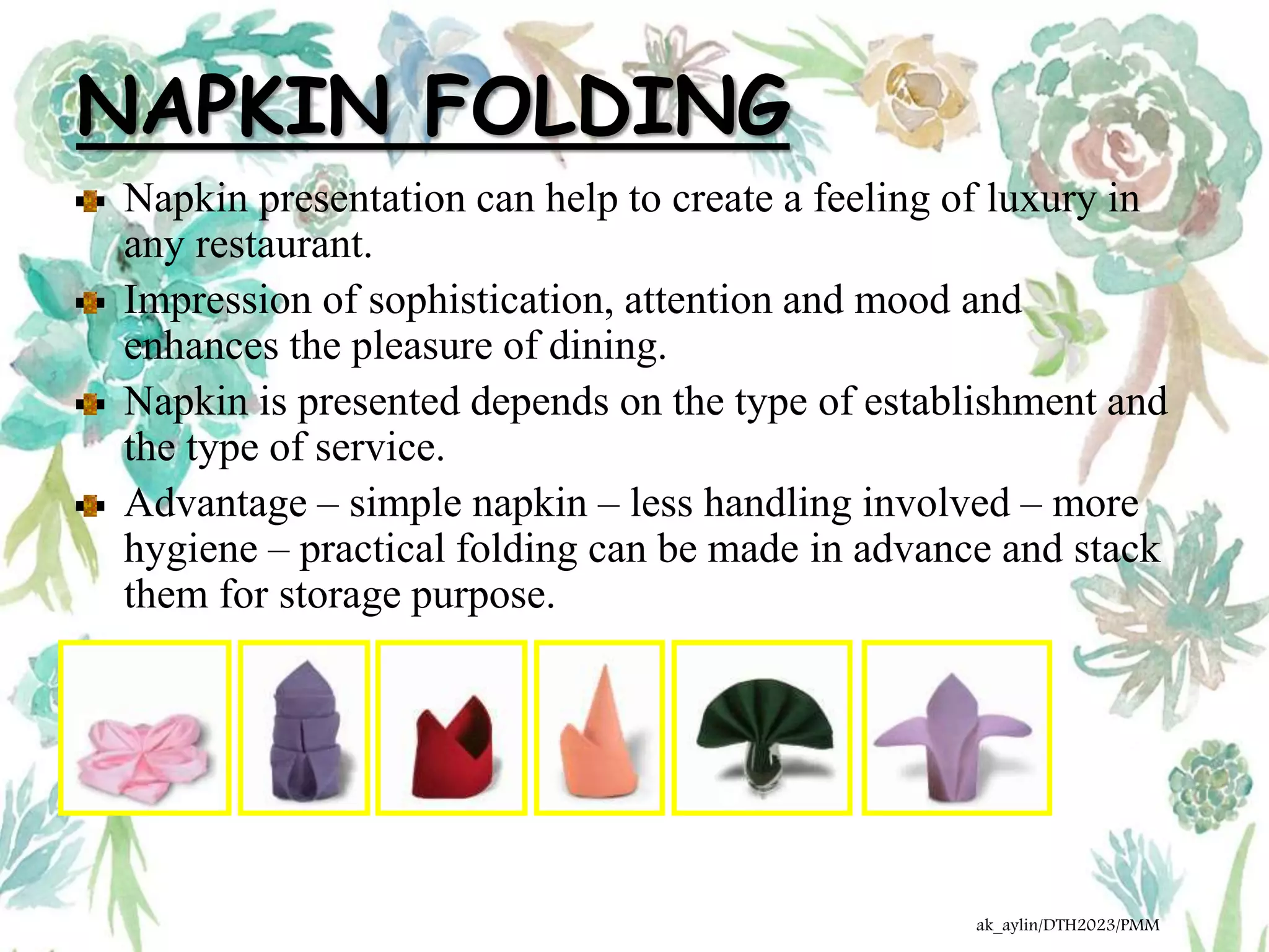 NAPKIN FOLDING
Napkin presentation can help to create a feeling of luxury in
any restaurant.
Impression of sophistication, attention and mood and
enhances the pleasure of dining.
Napkin is presented depends on the type of establishment and
the type of service.
Advantage – simple napkin – less handling involved – more
hygiene – practical folding can be made in advance and stack
them for storage purpose.
ak_aylin/DTH2023/PMM
 