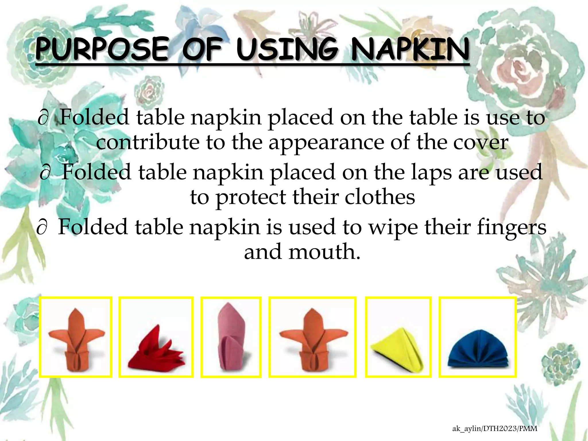 PURPOSE OF USING NAPKIN
 Folded table napkin placed on the table is use to
contribute to the appearance of the cover
 Folded table napkin placed on the laps are used
to protect their clothes
 Folded table napkin is used to wipe their fingers
and mouth.
ak_aylin/DTH2023/PMM
 
