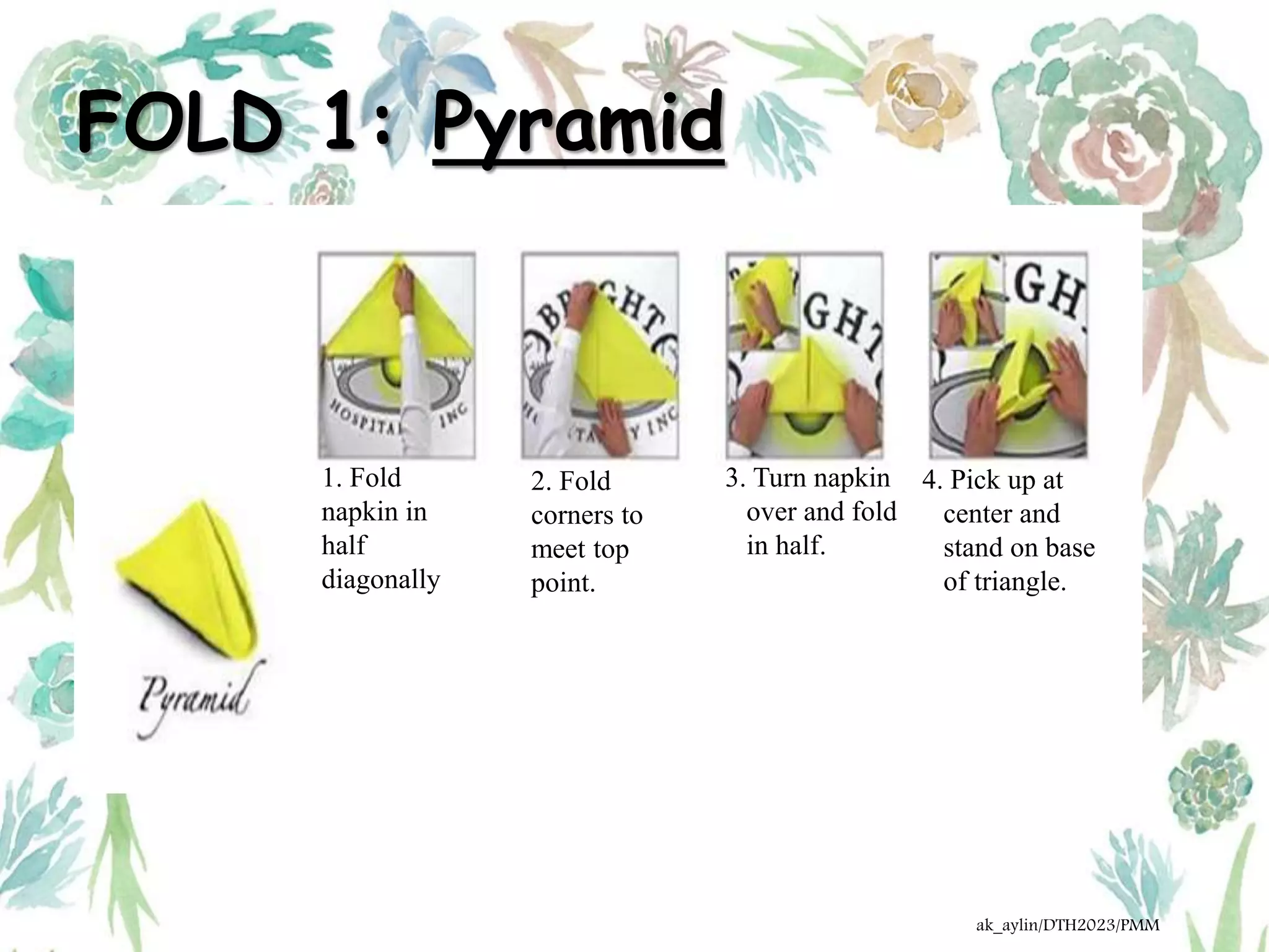 FOLD 1: Pyramid
1. Fold
napkin in
half
diagonally
2. Fold
corners to
meet top
point.
3. Turn napkin
over and fold
in half.
4. Pick up at
center and
stand on base
of triangle.
ak_aylin/DTH2023/PMM
 
