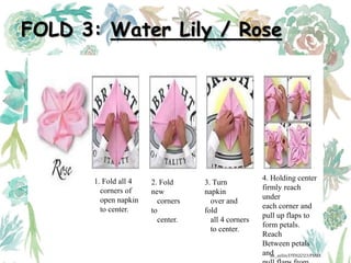FOLD 3: Water Lily / Rose
1. Fold all 4
corners of
open napkin
to center.
2. Fold
new
corners
to
center.
3. Turn
napkin
over and
fold
all 4 corners
to center.
4. Holding center
firmly reach
under
each corner and
pull up flaps to
form petals.
Reach
Between petals
andak_aylin/DTH2023/PMM
 