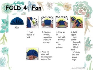 FOLD 4: Fan
1. Fold
napkin in
half.
2. Starting
bottom,
accordion
pleat 2/3
way up.
3. Fold up
in
half with
pleating
on
the
outside.
4. Fold
upper
right
corner
diagonally
down to
folded
base
of pleats
and turn
under
edge.
5. Place on
table and
release pleats
to form fan.
ak_aylin/DTH2023/PMM
 