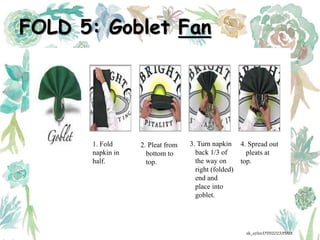FOLD 5: Goblet Fan
1. Fold
napkin in
half.
2. Pleat from
bottom to
top.
3. Turn napkin
back 1/3 of
the way on
right (folded)
end and
place into
goblet.
4. Spread out
pleats at
top.
ak_aylin/DTH2023/PMM
 