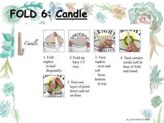 FOLD 6: Candle
1. Fold
napkin
in half
diagonally.
2. Fold up
base 1/3
way.
3. Turn
napkin
over and
roll
from
bottom
to top.
4. Tuck corners
inside cuff at
base of fold
and stand.
5. Turn one
layer of point
down and set
on base
ak_aylin/DTH2023/PMM
 