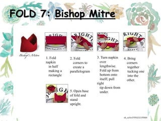 FOLD 7: Bishop Mitre
1. Fold
napkin
in half
making a
rectangle
2. Fold
corners to
create a
parallelogram
3. Turn napkin
over
lengthwise.
Fold up from
bottom onto
itself; pull
right
tip down from
under.
4. Bring
corners
together
tucking one
into the
other.
5. Open base
of fold and
stand
upright.
ak_aylin/DTH2023/PMM
 
